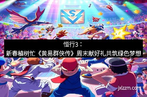 恒行3：新春植树忙《黄易群侠传》周末献好礼共筑绿色梦想