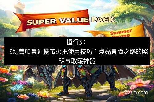 恒行3：《幻兽帕鲁》携带火把使用技巧：点亮冒险之路的照明与取暖神器