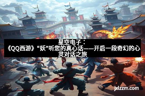 星空电子：《QQ西游》“妖”听您的真心话——开启一段奇幻的心灵对话之旅
