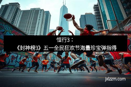 恒行3：《封神榜3》五一全民狂欢节海量珍宝弹指得