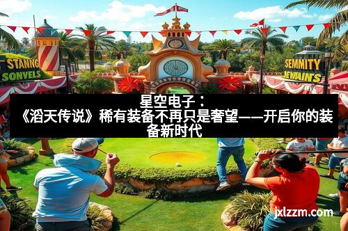 星空电子：《滔天传说》稀有装备不再只是奢望——开启你的装备新时代