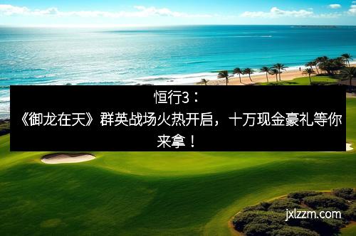 恒行3：《御龙在天》群英战场火热开启，十万现金豪礼等你来拿！