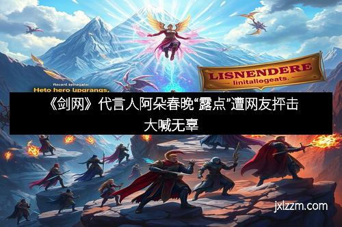 《剑网》代言人阿朵春晚“露点”遭网友抨击大喊无辜
